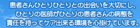 患者さんひとりひとりとの出会いを大切にし、ひとりの医師がひとりの患者さんの病態を責任を持ってケア出来る環境を心掛けています。