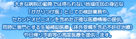 大きな病院の勤務では得られない地域住民の身近な「かかりつけ医」としての検診業務や、セカンドオピニオンを含めた正確な医療情報の提供、同時に専門とする生殖補助医療（体外受精を含む不妊症治療）や日帰り手術等の高度医療を提供します。